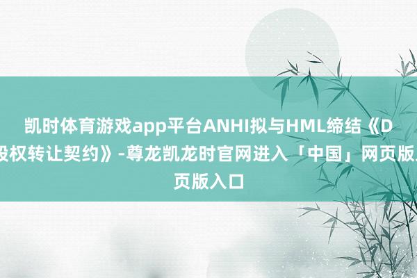 凯时体育游戏app平台ANHI拟与HML缔结《DDL股权转让契约》-尊龙凯龙时官网进入「中国」网页版入口