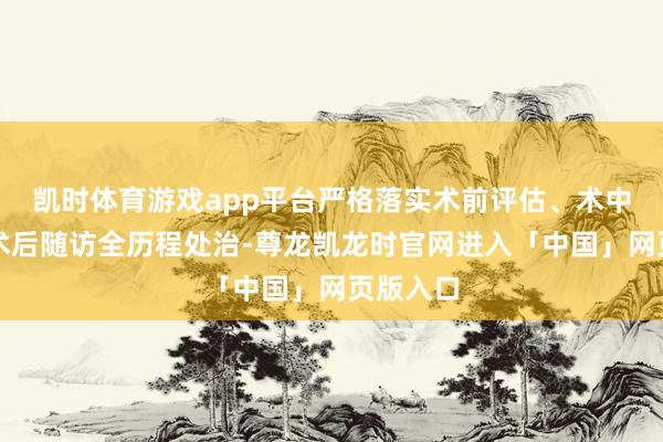 凯时体育游戏app平台严格落实术前评估、术中颐养、术后随访全历程处治-尊龙凯龙时官网进入「中国」网页版入口