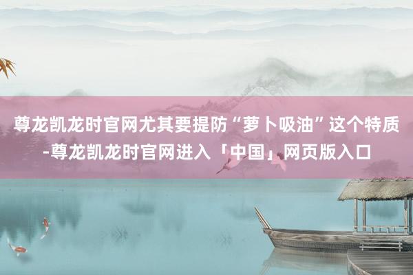 尊龙凯龙时官网尤其要提防“萝卜吸油”这个特质-尊龙凯龙时官网进入「中国」网页版入口