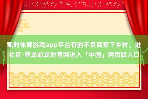 凯时体育游戏app平台有的不良商家下乡村、进社区-尊龙凯龙时官网进入「中国」网页版入口