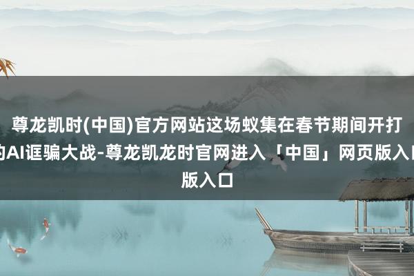 尊龙凯时(中国)官方网站这场蚁集在春节期间开打的AI诓骗大战-尊龙凯龙时官网进入「中国」网页版入口