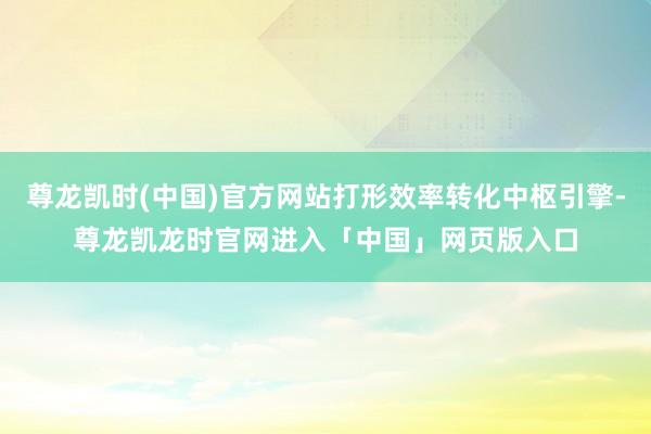 尊龙凯时(中国)官方网站打形效率转化中枢引擎-尊龙凯龙时官网进入「中国」网页版入口