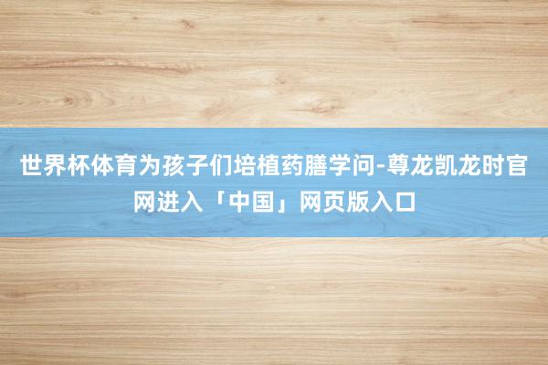 世界杯体育为孩子们培植药膳学问-尊龙凯龙时官网进入「中国」网页版入口